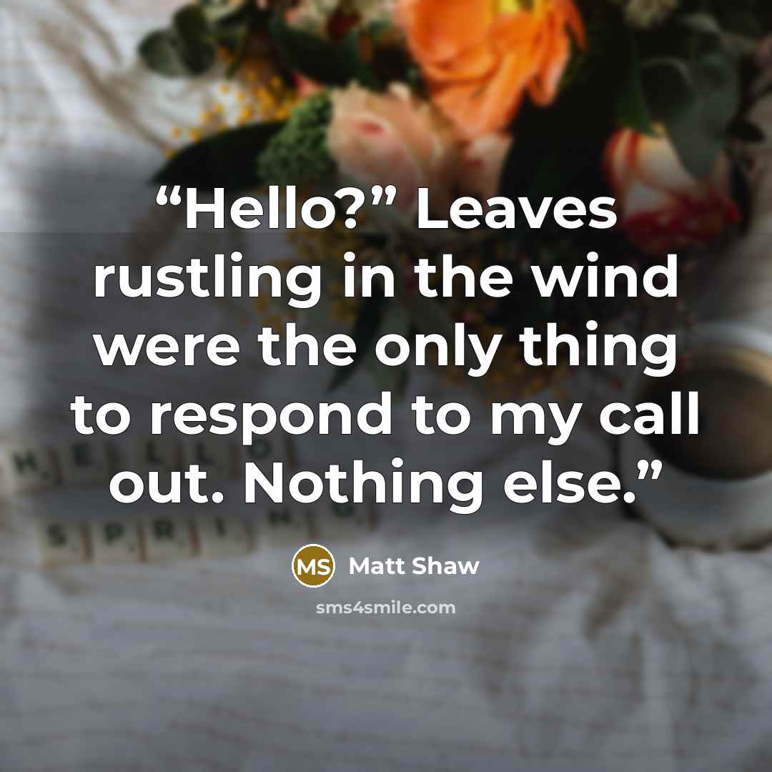 “Hello?” Leaves rustling in the wind were the only thing to respond to my call out. Nothing else.” quote by Matt Shaw