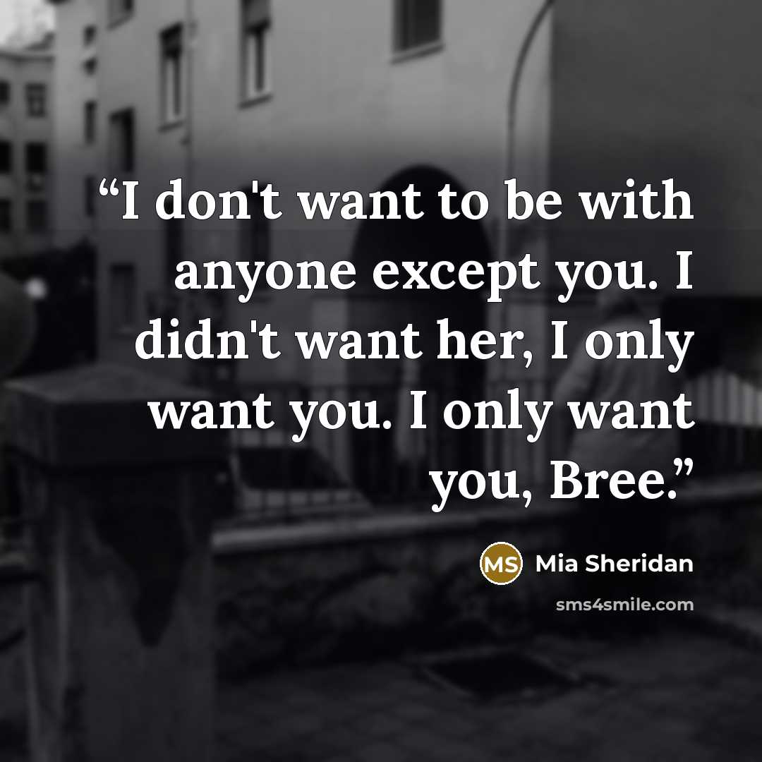 “I don't want to be with anyone except you. I didn't want her, I only want you. I only want you, Bree.” quote by Mia Sheridan