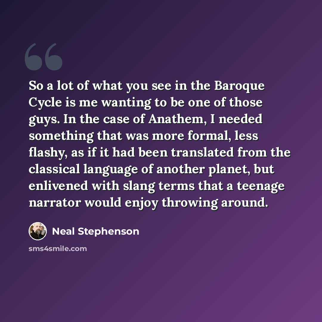 “So a lot of what you see in the Baroque Cycle is me wanting to be one of those guys. In the case of Anathem, I needed something that was more formal, less flashy, as if it had been translated from the classical language of another planet, but enlivened with slang terms that a teenage narrator…” quote by Neal Stephenson