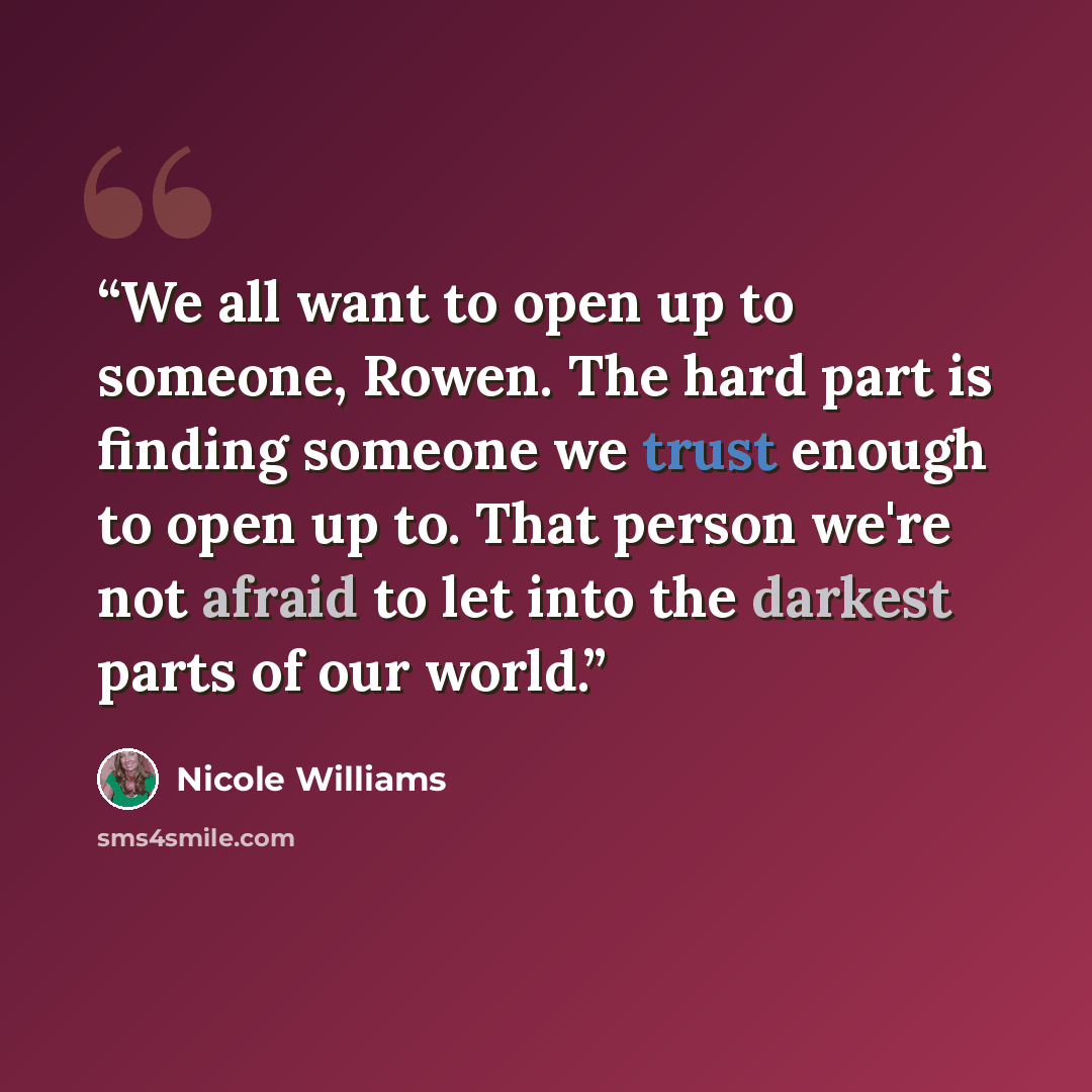 “We all want to open up to someone, Rowen. The hard part is finding someone we trust enough to open up to. That person we're not afraid to let into the darkest parts of our world.” quote by Nicole Williams
