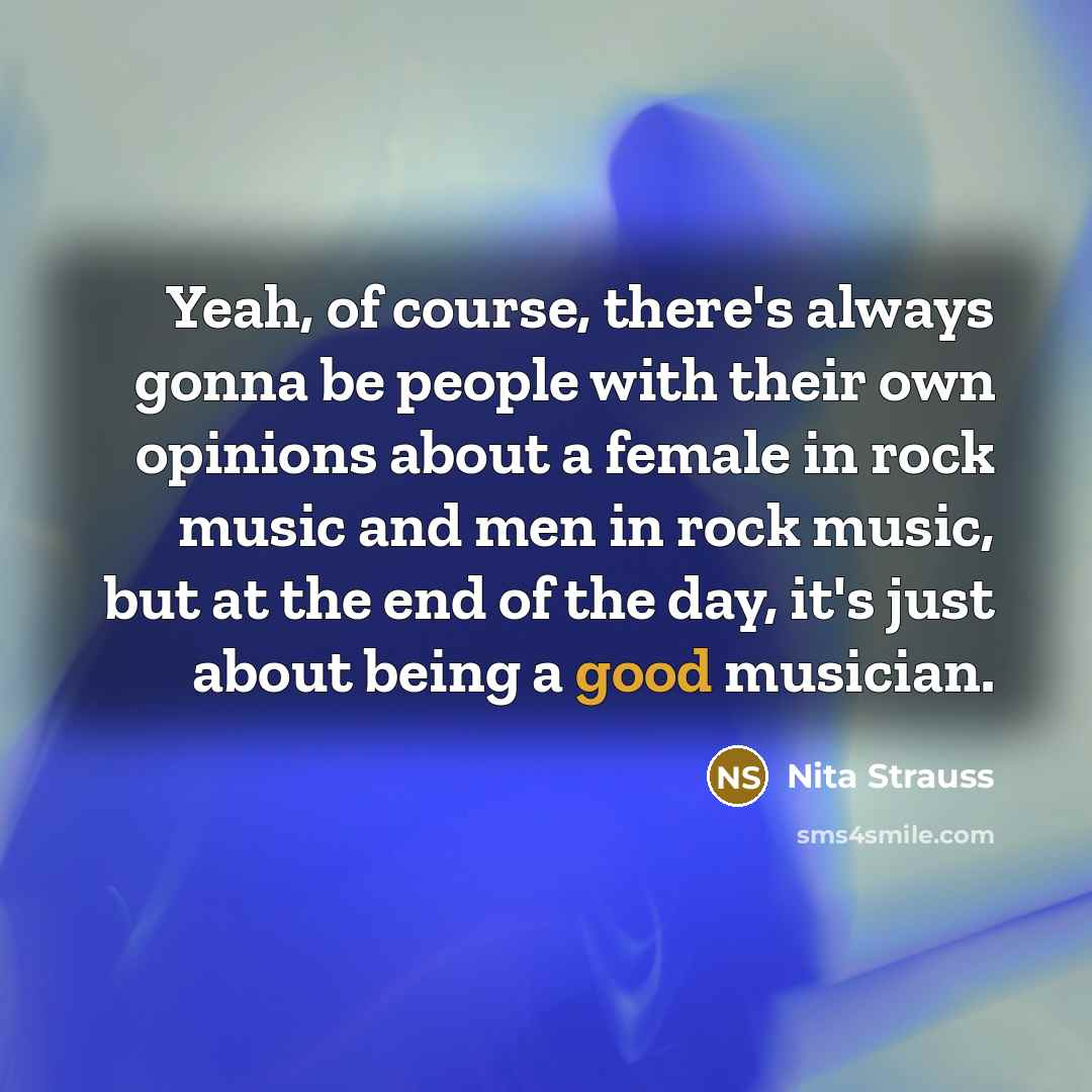 “Yeah, of course, there's always gonna be people with their own opinions about a female in rock music and men in rock music, but at the end of the day, it's just about being a good musician.” quote by Nita Strauss