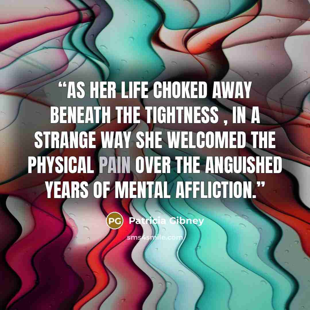 “As her life choked away beneath the tightness , in a strange way she welcomed the physical pain over the anguished years of mental affliction.” quote by Patricia Gibney