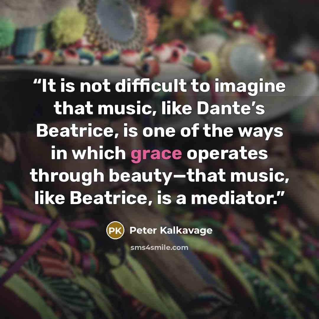 “It is not difficult to imagine that music, like Dante’s Beatrice, is one of the ways in which grace operates through beauty—that music, like Beatrice, is a mediator.” quote by Peter Kalkavage