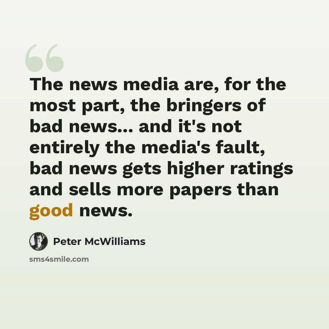 “The news media are, for the most part, the bringers of bad news... and it's not entirely the media's fault, bad news gets higher ratings and sells more papers than good news.” quote by Peter McWilliams