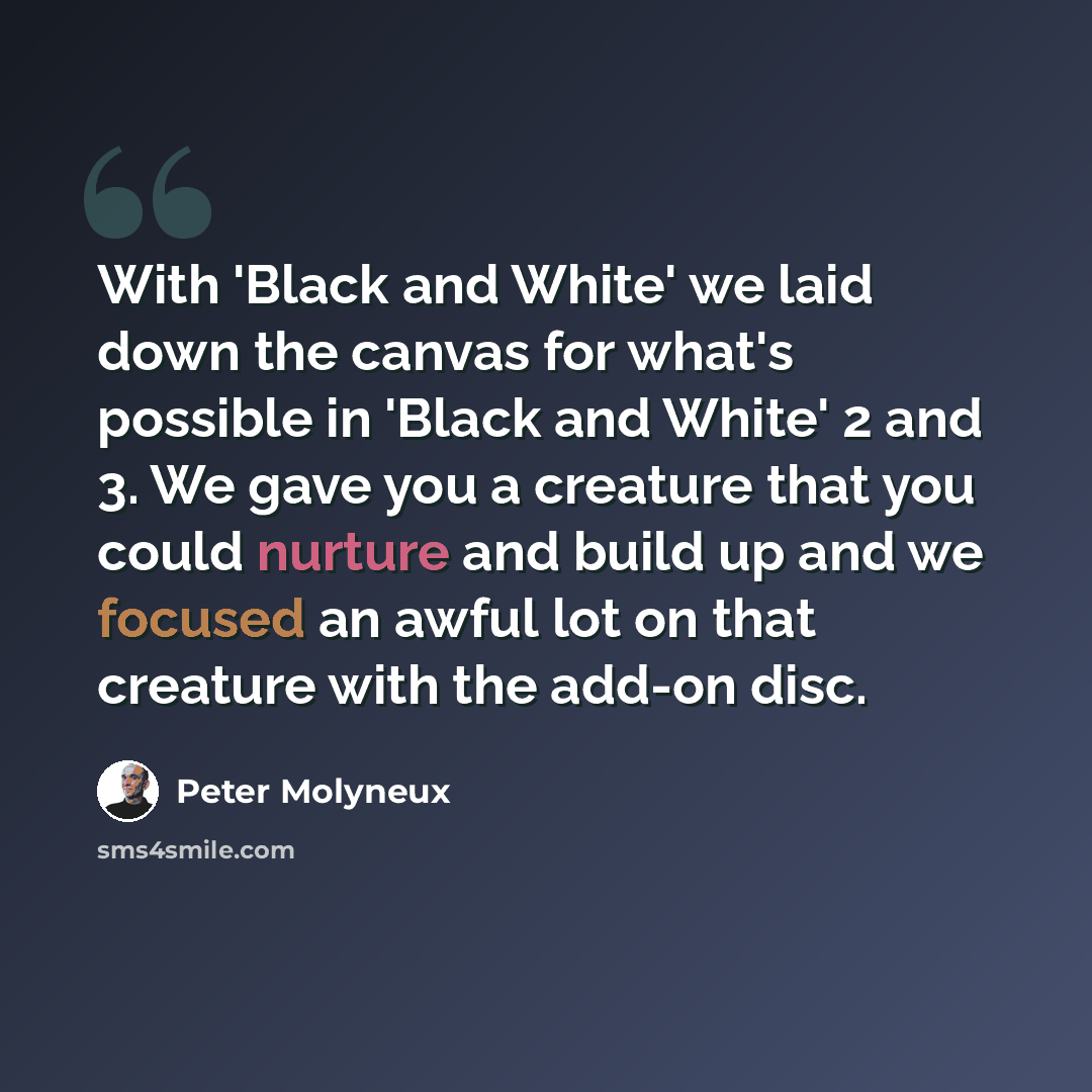 “With 'Black and White' we laid down the canvas for what's possible in 'Black and White' 2 and 3. We gave you a creature that you could nurture and build up and we focused an awful lot on that creature with the add-on disc.” quote by Peter Molyneux