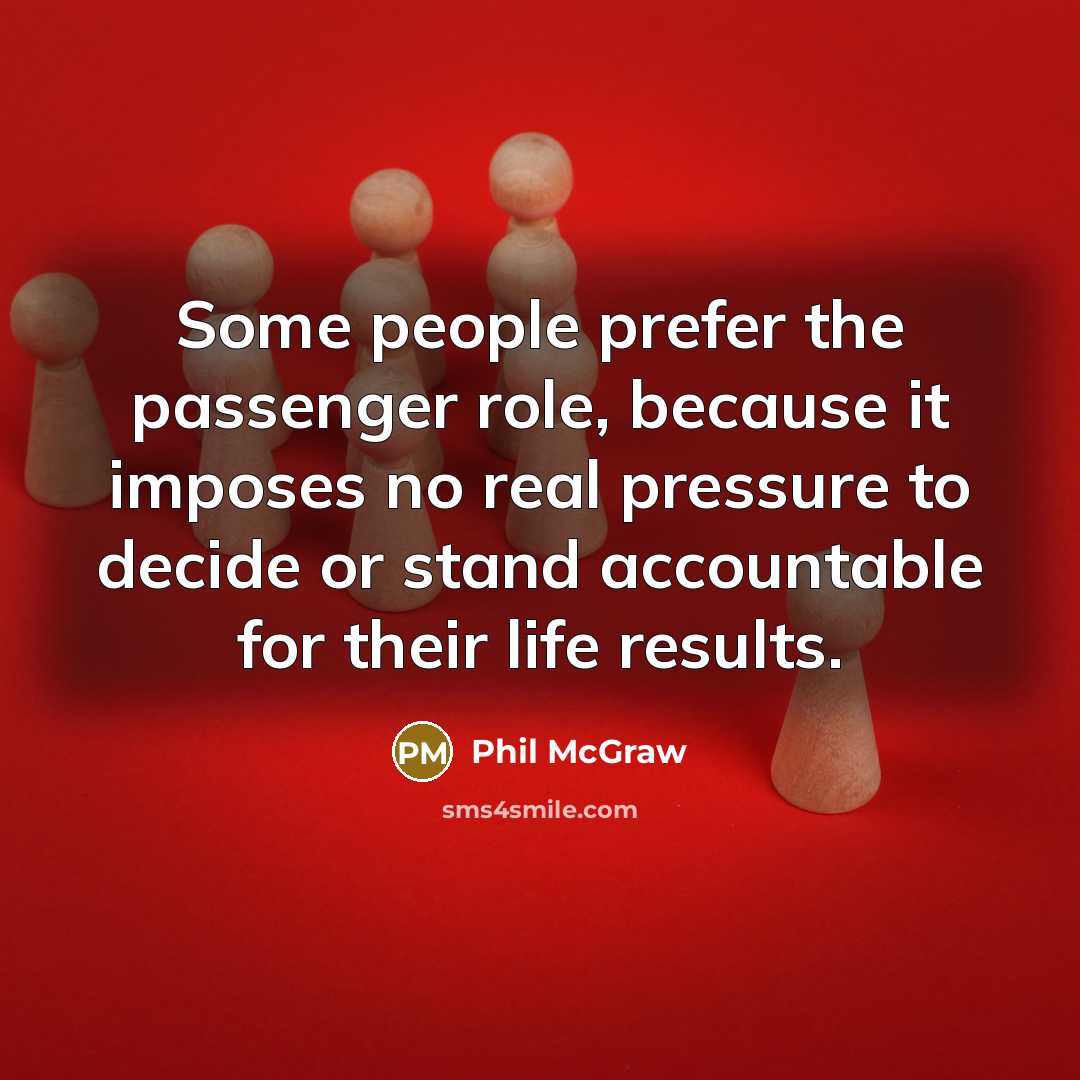 “Some people prefer the passenger role, because it imposes no real pressure to decide or stand accountable for their life results.” quote by Phil McGraw