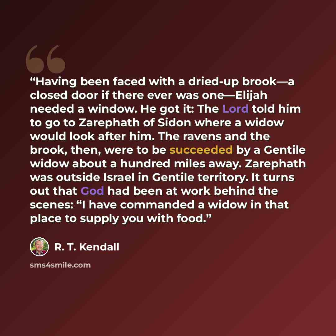 “Having been faced with a dried-up brook—a closed door if there ever was one—Elijah needed a window. He got it: The Lord told him to go to Zarephath of Sidon where a widow would look after him. The ravens and the brook, then, were to be succeeded by a Gentile widow about a hundred miles away…” quote by R. T. Kendall