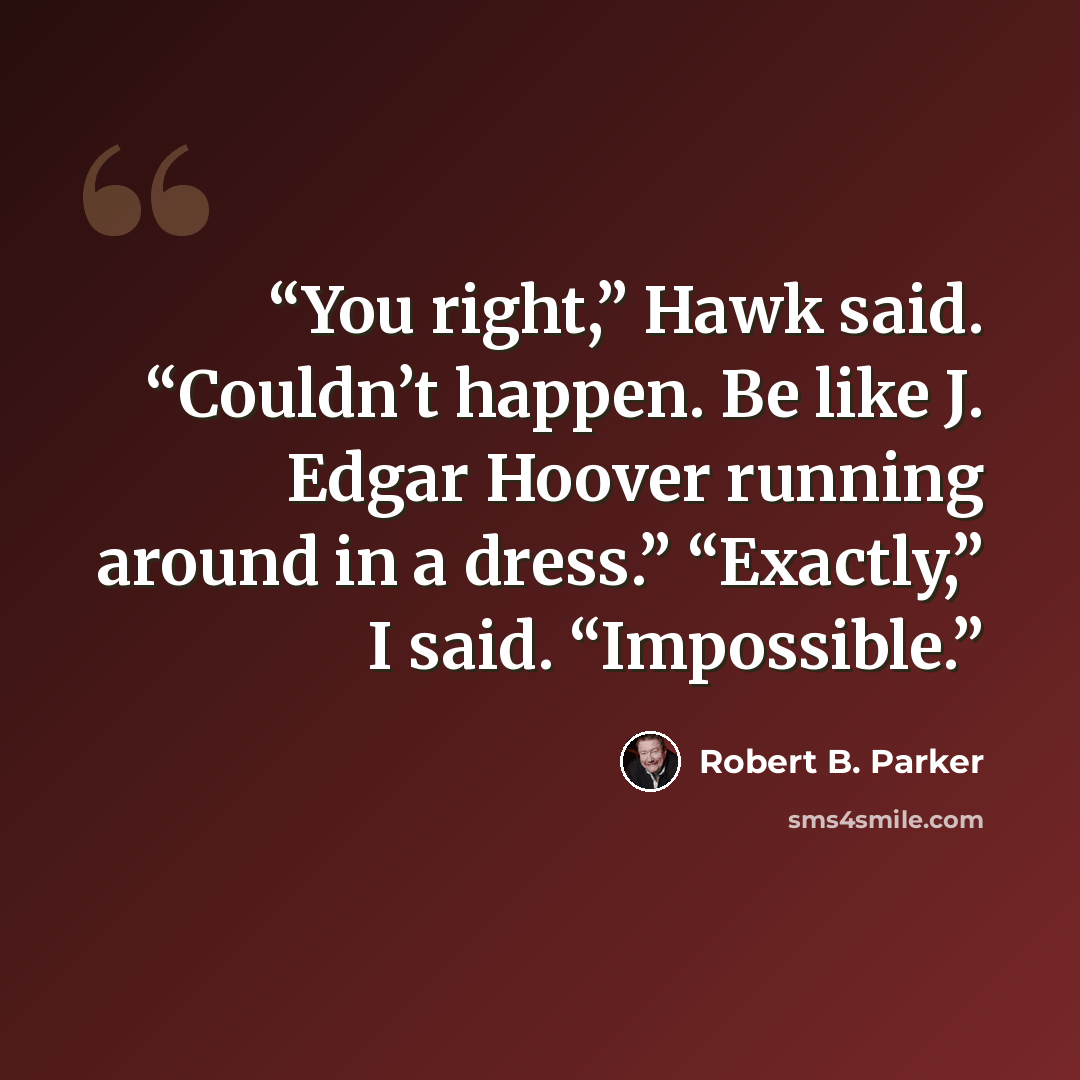 “You right,” Hawk said. “Couldn’t happen. Be like J. Edgar Hoover running around in a dress.” “Exactly,” I said. “Impossible.” quote by Robert B. Parker