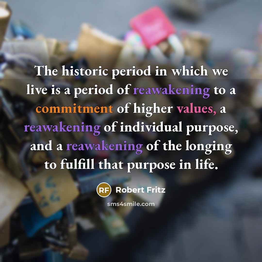 “The historic period in which we live is a period of reawakening to a commitment of higher values, a reawakening of individual purpose, and a reawakening of the longing to fulfill that purpose in life.” quote by Robert Fritz