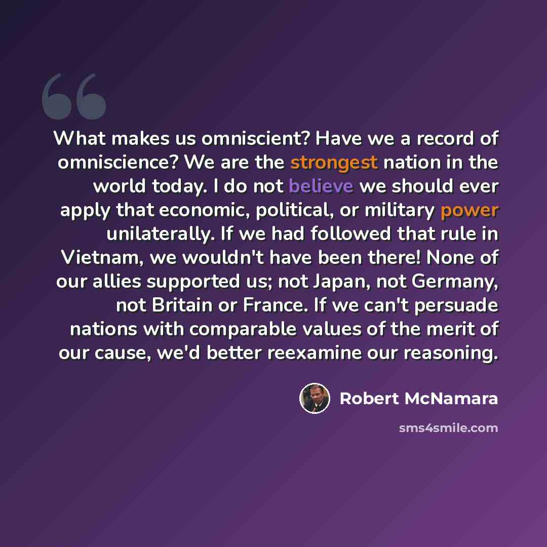 “What makes us omniscient? Have we a record of omniscience? We are the strongest nation in the world today. I do not believe we should ever apply that economic, political, or military power unilaterally. If we had followed that rule in Vietnam, we wouldn't have been there! None of our allies…” quote by Robert McNamara