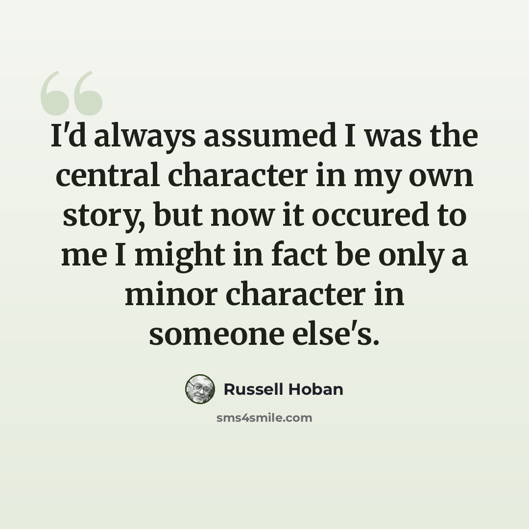 “I'd always assumed I was the central character in my own story, but now it occured to me I might in fact be only a minor character in someone else's.” quote by Russell Hoban