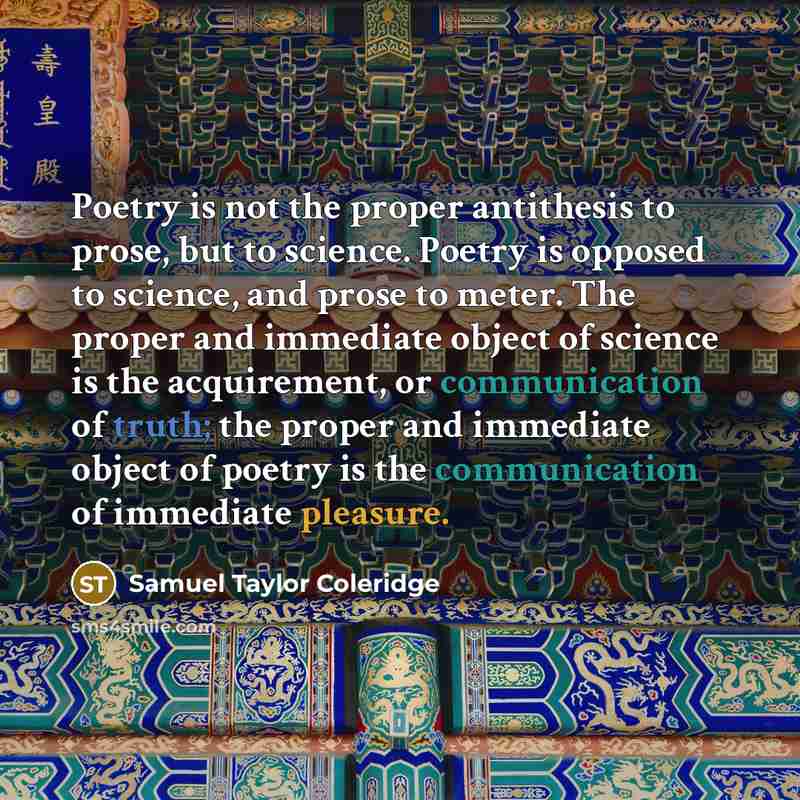 “Poetry is not the proper antithesis to prose, but to science. Poetry is opposed to science, and prose to meter. The proper and immediate object of science is the acquirement, or communication of truth; the proper and immediate object of poetry is the communication of immediate pleasure.” quote by Samuel Taylor Coleridge