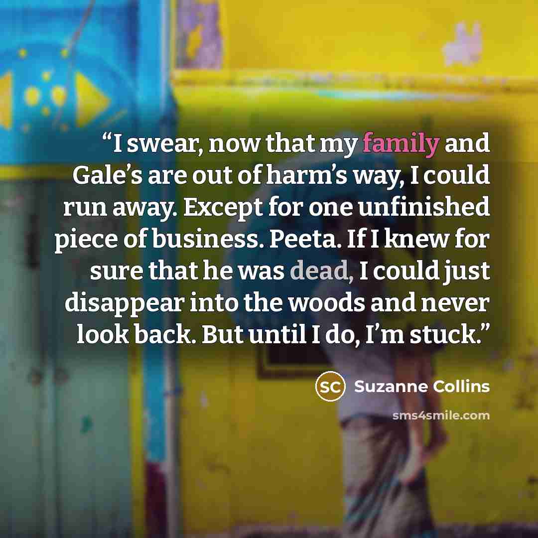 “I swear, now that my family and Gale’s are out of harm’s way, I could run away. Except for one unfinished piece of business. Peeta. If I knew for sure that he was dead, I could just disappear into the woods and never look back. But until I do, I’m stuck.” quote by Suzanne Collins