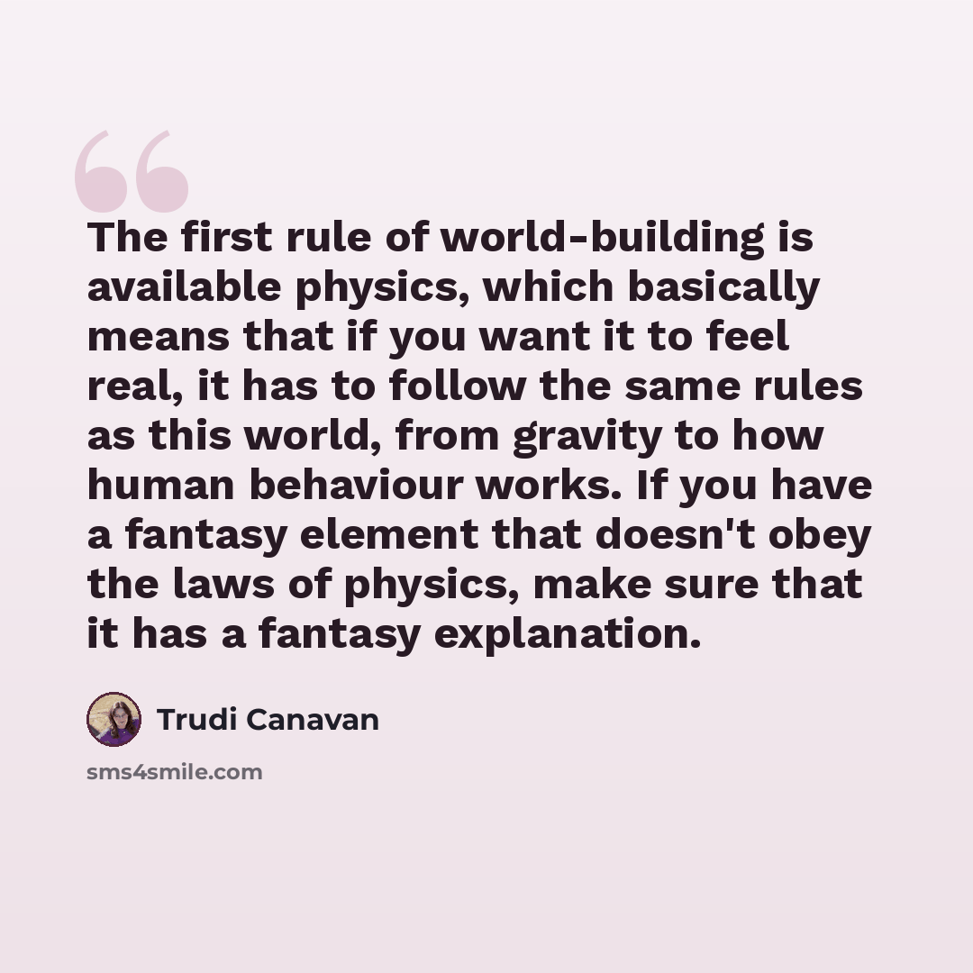 “The first rule of world-building is available physics, which basically means that if you want it to feel real, it has to follow the same rules as this world, from gravity to how human behaviour works. If you have a fantasy element that doesn't obey the laws of physics, make sure that it has a…” quote by Trudi Canavan