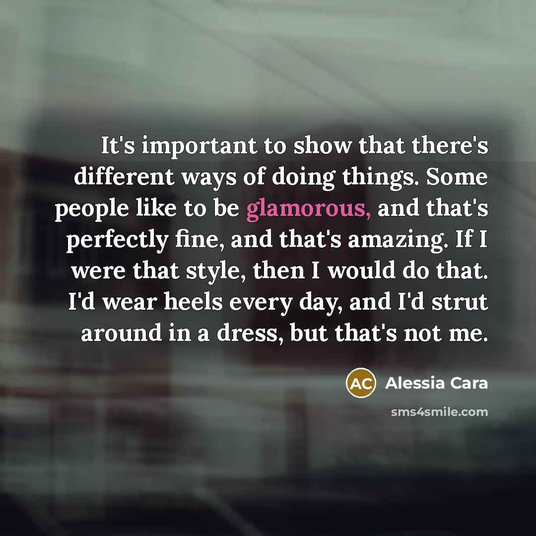 “It's important to show that there's different ways of doing things. Some people like to be glamorous, and that's perfectly fine, and that's amazing. If I were that style, then I would do that. I'd wear heels every day, and I'd strut around in a dress, but that's not me.” quote by Alessia Cara