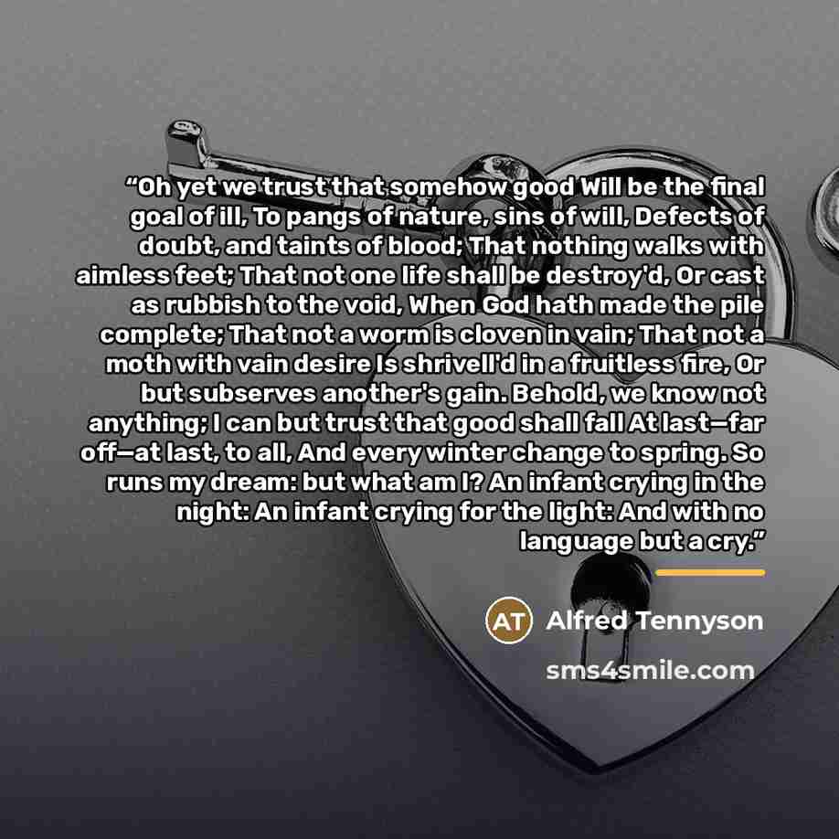 “Oh yet we trust that somehow good Will be the final goal of ill, To pangs of nature, sins of will, Defects of doubt, and taints of blood; That nothing walks with aimless feet; That not one life shall be destroy'd, Or cast as rubbish to the void, When God hath made the pile complete; That not a…” quote by Alfred Tennyson