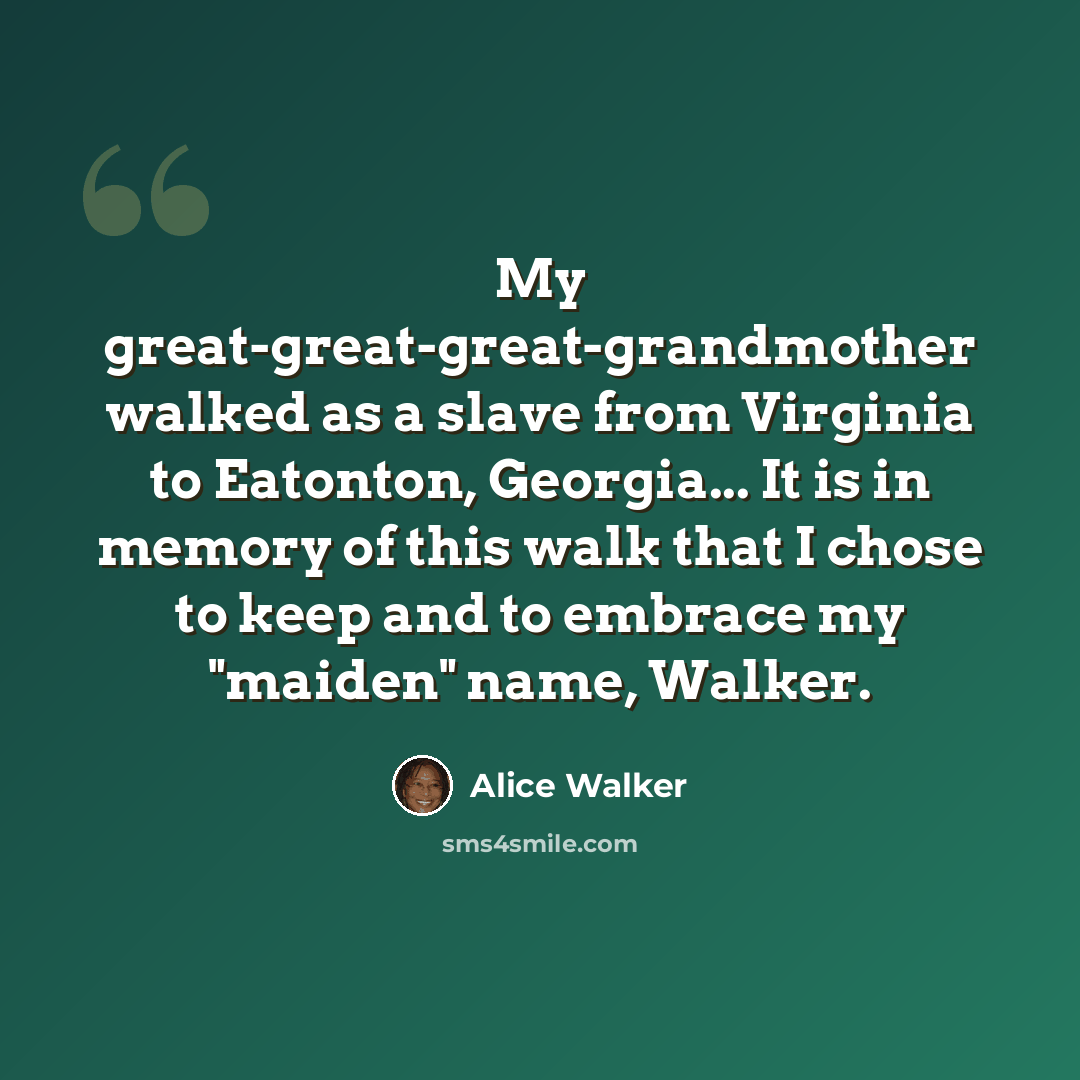 “My great-great-great-grandmother walked as a slave from Virginia to Eatonton, Georgia... It is in memory of this walk that I chose to keep and to embrace my "maiden" name, Walker.” quote by Alice Walker
