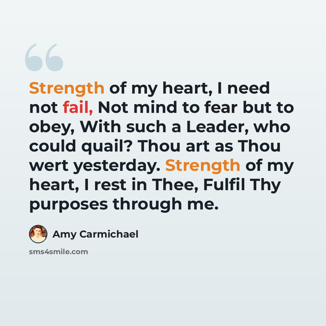 “Strength of my heart, I need not fail, Not mind to fear but to obey, With such a Leader, who could quail? Thou art as Thou wert yesterday. Strength of my heart, I rest in Thee, Fulfil Thy purposes through me.” quote by Amy Carmichael