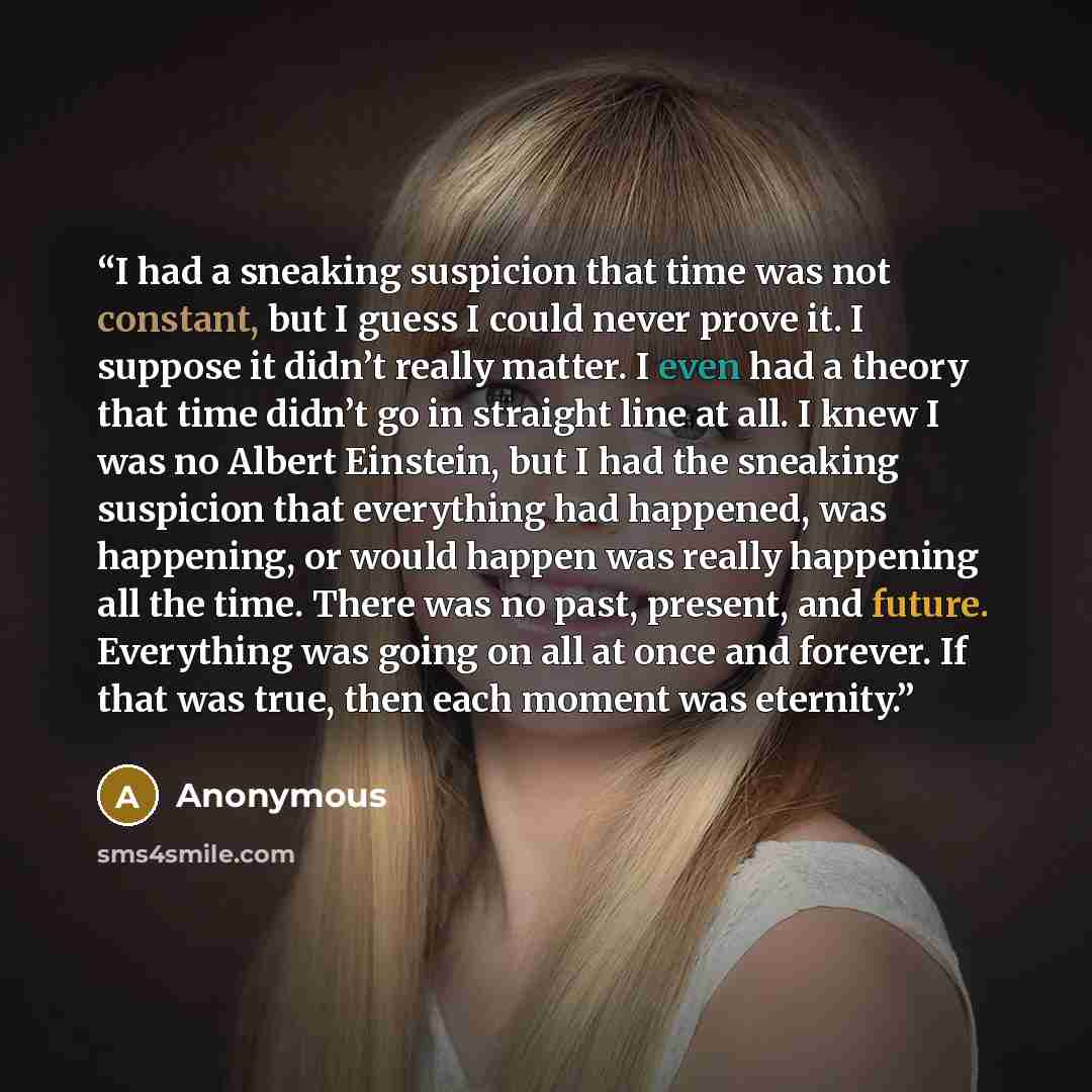 “I had a sneaking suspicion that time was not constant, but I guess I could never prove it. I suppose it didn’t really matter. I even had a theory that time didn’t go in straight line at all. I knew I was no Albert Einstein, but I had the sneaking suspicion that everything had happened, was…” quote by Anonymous