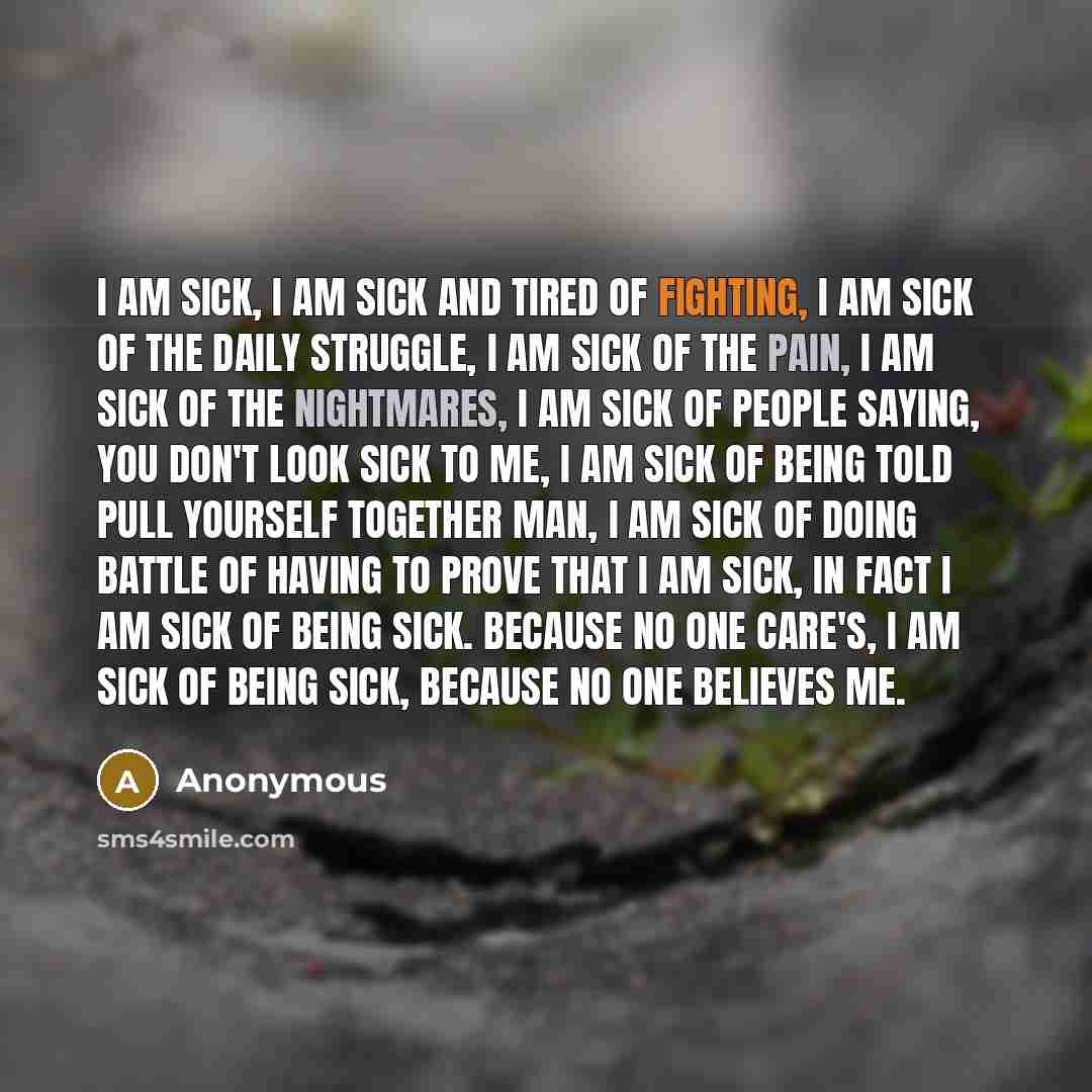 “I am sick, I am sick and tired of fighting, I am sick of the daily struggle, I am sick of the pain, I am sick of the nightmares, I am sick of people saying, You don't look sick to me, I am sick of being told PULL YOURSELF TOGETHER MAN, I am sick of doing battle OF HAVING TO PROVE THAT I AM SICK…” quote by Anonymous