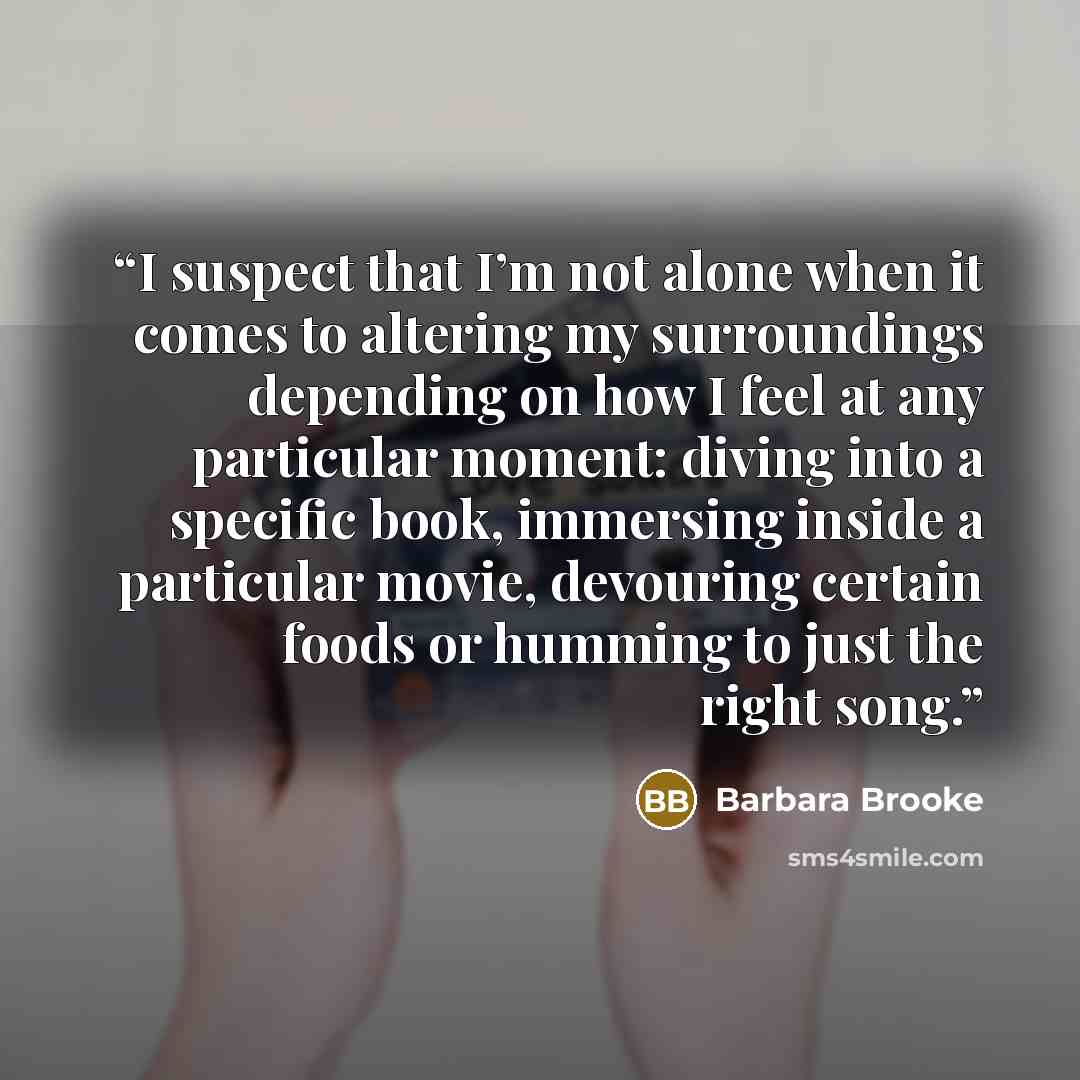 “I suspect that I’m not alone when it comes to altering my surroundings depending on how I feel at any particular moment: diving into a specific book, immersing inside a particular movie, devouring certain foods or humming to just the right song.” quote by Barbara Brooke