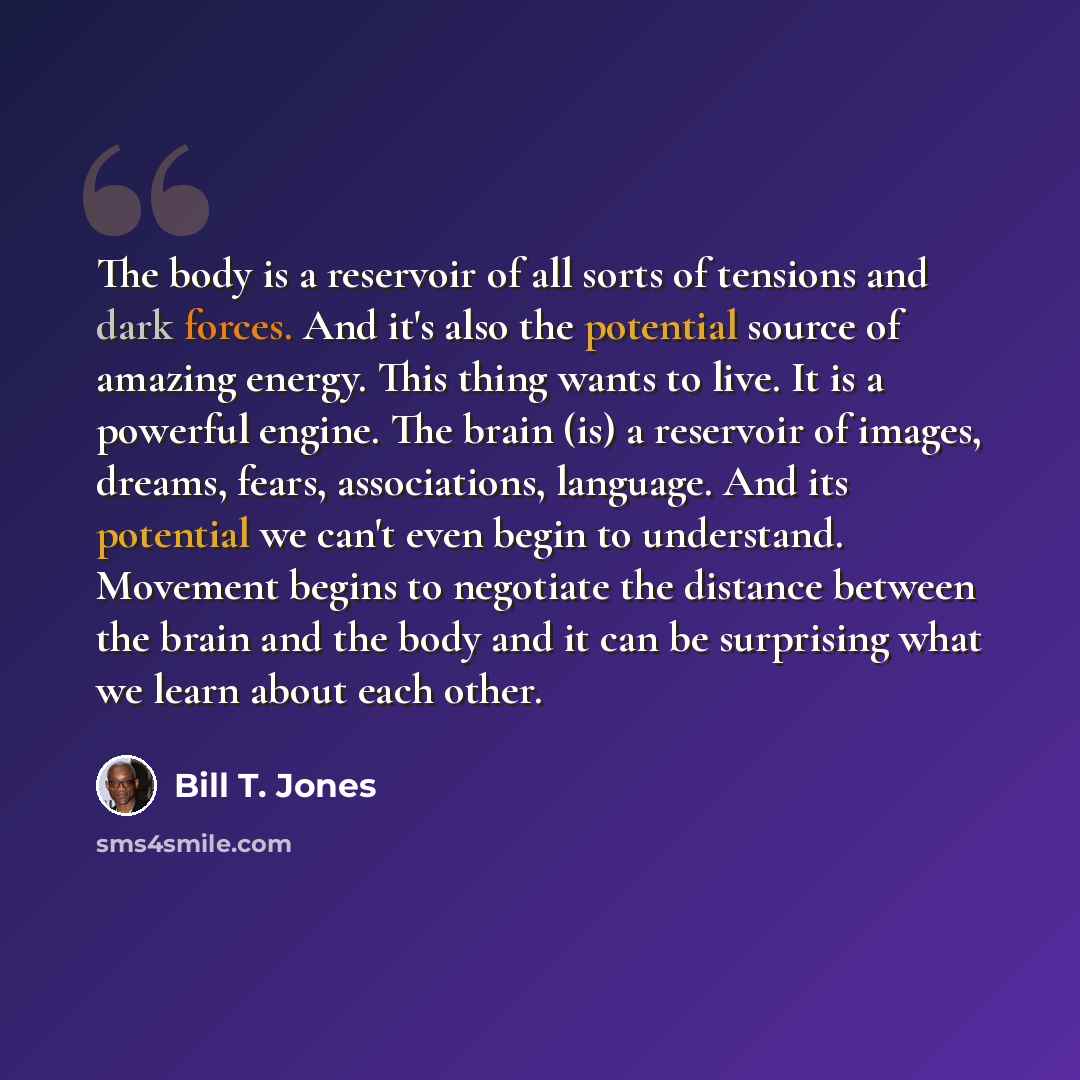 “The body is a reservoir of all sorts of tensions and dark forces. And it's also the potential source of amazing energy. This thing wants to live. It is a powerful engine. The brain (is) a reservoir of images, dreams, fears, associations, language. And its potential we can't even begin to…” quote by Bill T. Jones