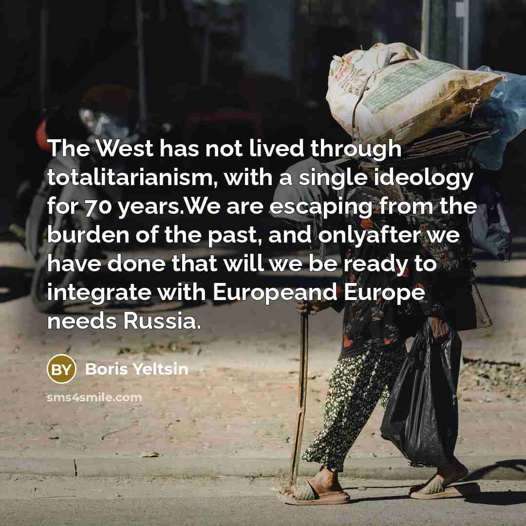 “The West has not lived through totalitarianism, with a single ideology for 70 years.We are escaping from the burden of the past, and onlyafter we have done that will we be ready to integrate with Europeand Europe needs Russia.” quote by Boris Yeltsin