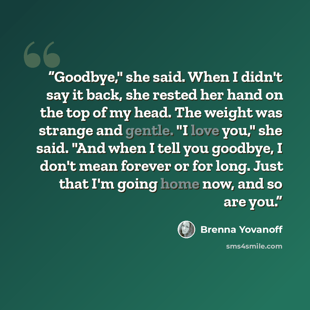 “Goodbye," she said. When I didn't say it back, she rested her hand on the top of my head. The weight was strange and gentle. "I love you," she said. "And when I tell you goodbye, I don't mean forever or for long. Just that I'm going home now, and so are you.” quote by Brenna Yovanoff