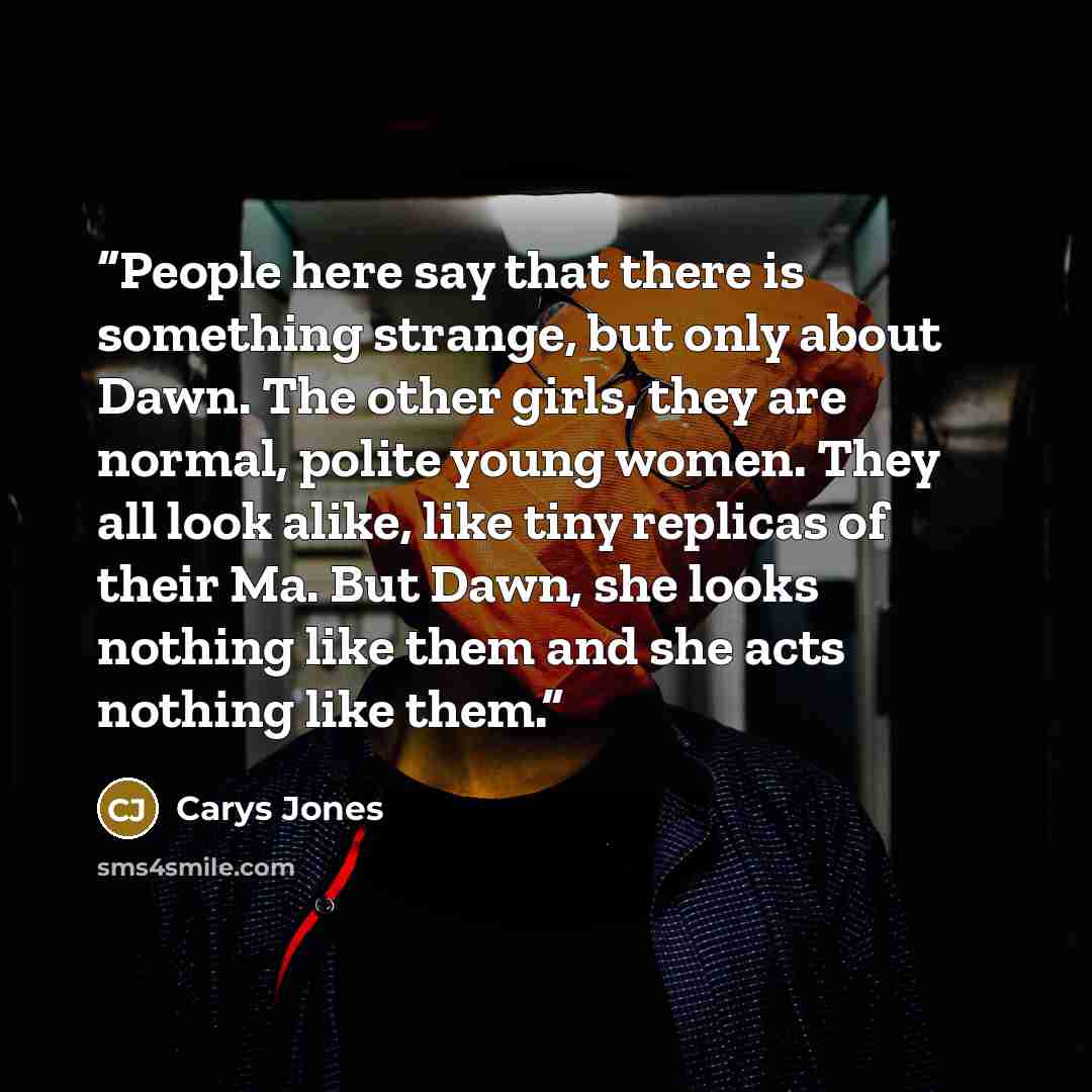 “People here say that there is something strange, but only about Dawn. The other girls, they are normal, polite young women. They all look alike, like tiny replicas of their Ma. But Dawn, she looks nothing like them and she acts nothing like them.” quote by Carys Jones