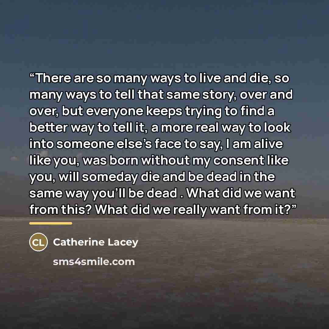 “There are so many ways to live and die, so many ways to tell that same story, over and over, but everyone keeps trying to find a better way to tell it, a more real way to look into someone else's face to say, I am alive like you, was born without my consent like you, will someday die and be dead…” quote by Catherine Lacey