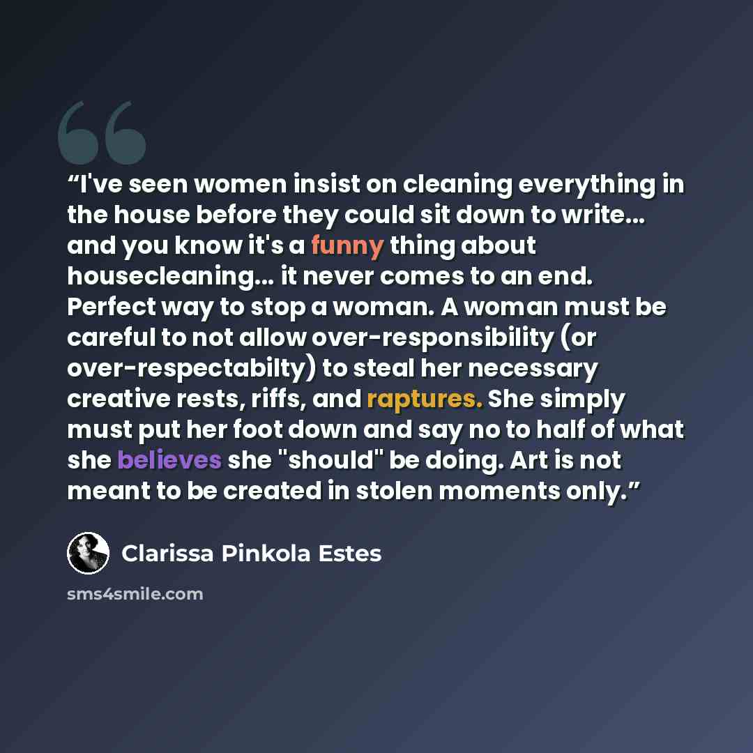 “I've seen women insist on cleaning everything in the house before they could sit down to write... and you know it's a funny thing about housecleaning... it never comes to an end. Perfect way to stop a woman. A woman must be careful to not allow over-responsibility (or over-respectabilty) to steal…” quote by Clarissa Pinkola Estés