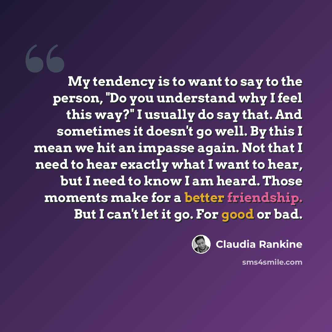 “My tendency is to want to say to the person, "Do you understand why I feel this way?" I usually do say that. And sometimes it doesn't go well. By this I mean we hit an impasse again. Not that I need to hear exactly what I want to hear, but I need to know I am heard. Those moments make for a better…” quote by Claudia Rankine
