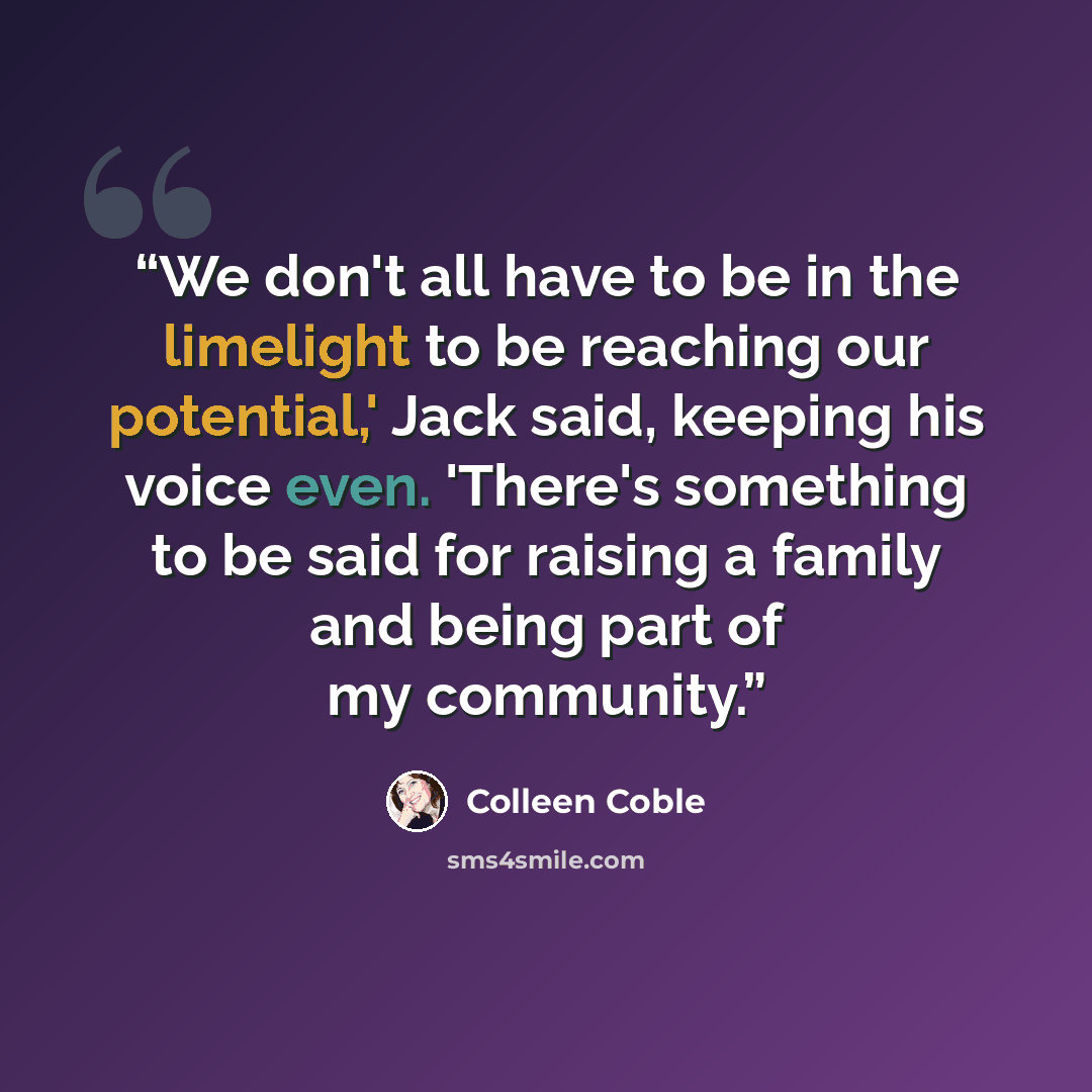 “We don't all have to be in the limelight to be reaching our potential,' Jack said, keeping his voice even. 'There's something to be said for raising a family and being part of my community.” quote by Colleen Coble
