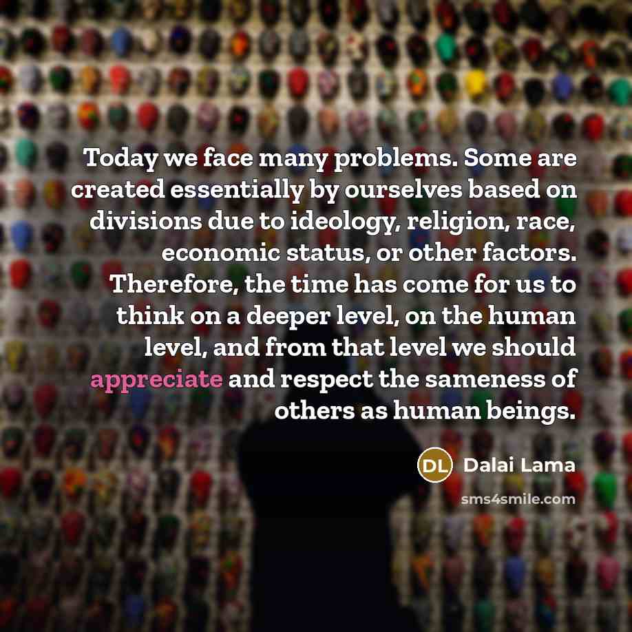 “Today we face many problems. Some are created essentially by ourselves based on divisions due to ideology, religion, race, economic status, or other factors. Therefore, the time has come for us to think on a deeper level, on the human level, and from that level we should appreciate and respect the…” quote by Dalai Lama