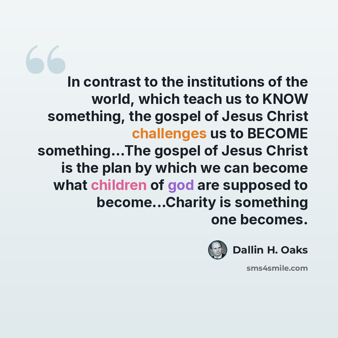 “In contrast to the institutions of the world, which teach us to KNOW something, the gospel of Jesus Christ challenges us to BECOME something...The gospel of Jesus Christ is the plan by which we can become what children of god are supposed to become...Charity is something one becomes.” quote by Dallin H. Oaks