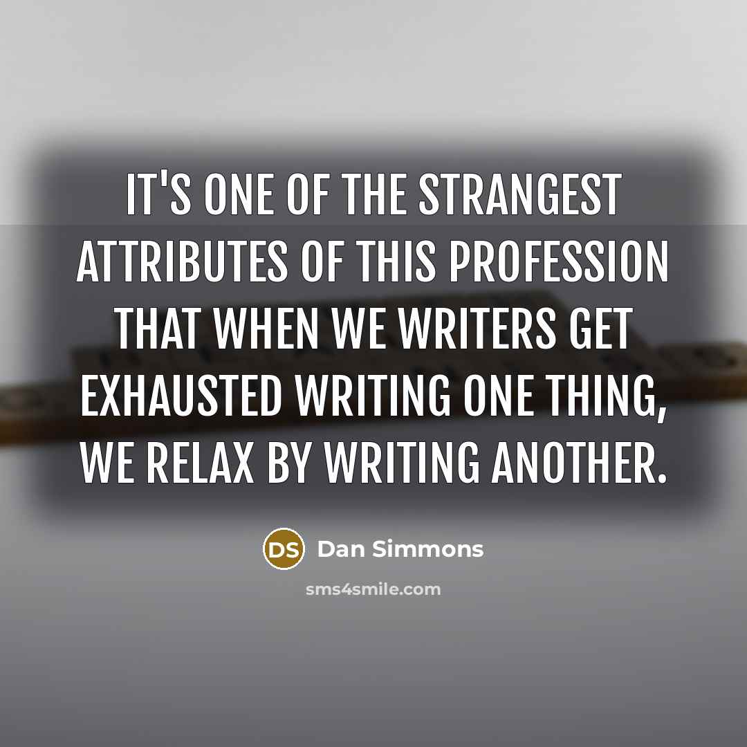“It's one of the strangest attributes of this profession that when we writers get exhausted writing one thing, we relax by writing another.” quote by Dan Simmons