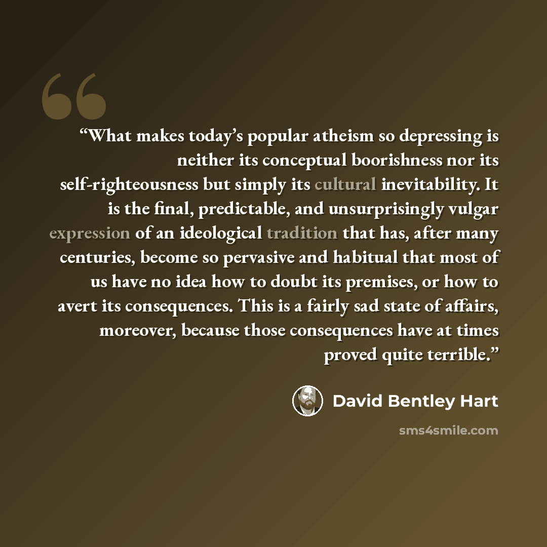 “What makes today’s popular atheism so depressing is neither its conceptual boorishness nor its self-righteousness but simply its cultural inevitability. It is the final, predictable, and unsurprisingly vulgar expression of an ideological tradition that has, after many centuries, become so…” quote by David Bentley Hart