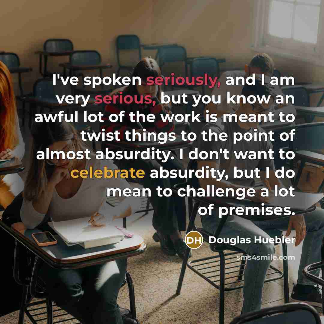 “I've spoken seriously, and I am very serious, but you know an awful lot of the work is meant to twist things to the point of almost absurdity. I don't want to celebrate absurdity, but I do mean to challenge a lot of premises.” quote by Douglas Huebler