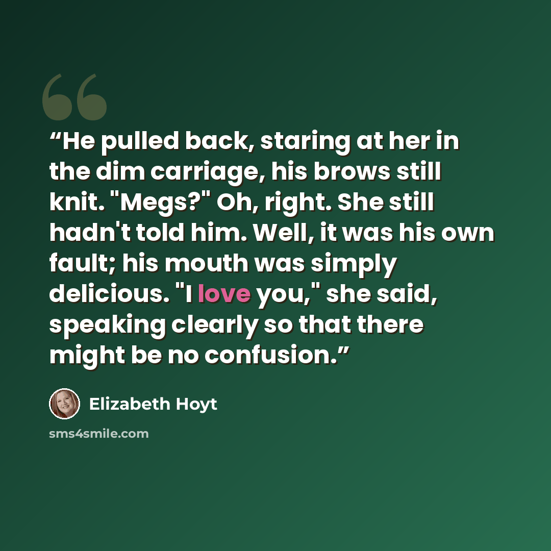 “He pulled back, staring at her in the dim carriage, his brows still knit. "Megs?" Oh, right. She still hadn't told him. Well, it was his own fault; his mouth was simply delicious. "I love you," she said, speaking clearly so that there might be no confusion.” quote by Elizabeth Hoyt