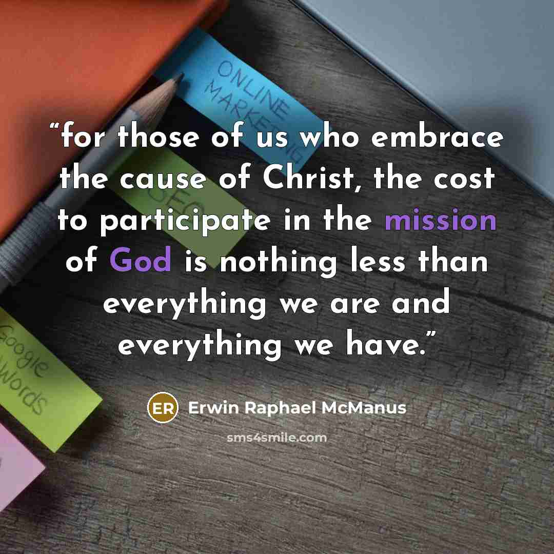 “for those of us who embrace the cause of Christ, the cost to participate in the mission of God is nothing less than everything we are and everything we have.” quote by Erwin Raphael McManus