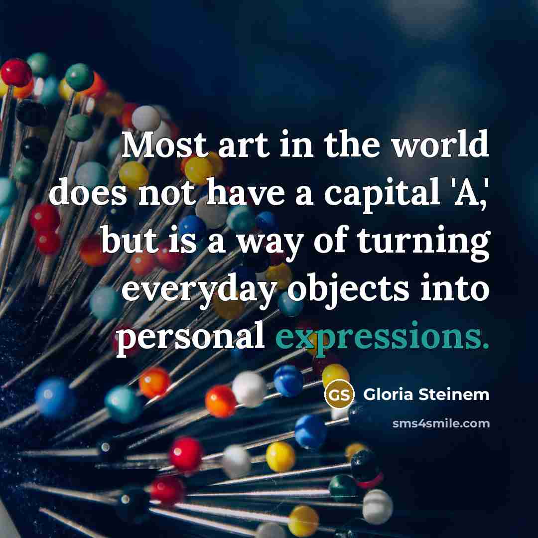 “Most art in the world does not have a capital 'A,' but is a way of turning everyday objects into personal expressions.” quote by Gloria Steinem