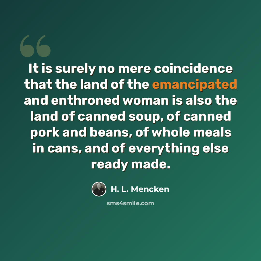 “It is surely no mere coincidence that the land of the emancipated and enthroned woman is also the land of canned soup, of canned pork and beans, of whole meals in cans, and of everything else ready made.” quote by H. L. Mencken