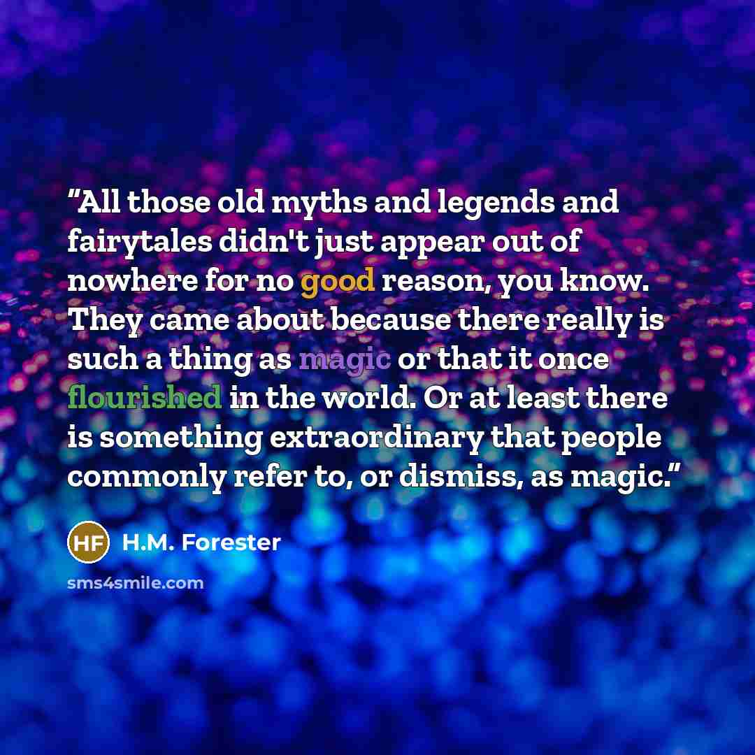 “All those old myths and legends and fairytales didn't just appear out of nowhere for no good reason, you know. They came about because there really is such a thing as magic or that it once flourished in the world. Or at least there is something extraordinary that people commonly refer to, or…” quote by H.M. Forester