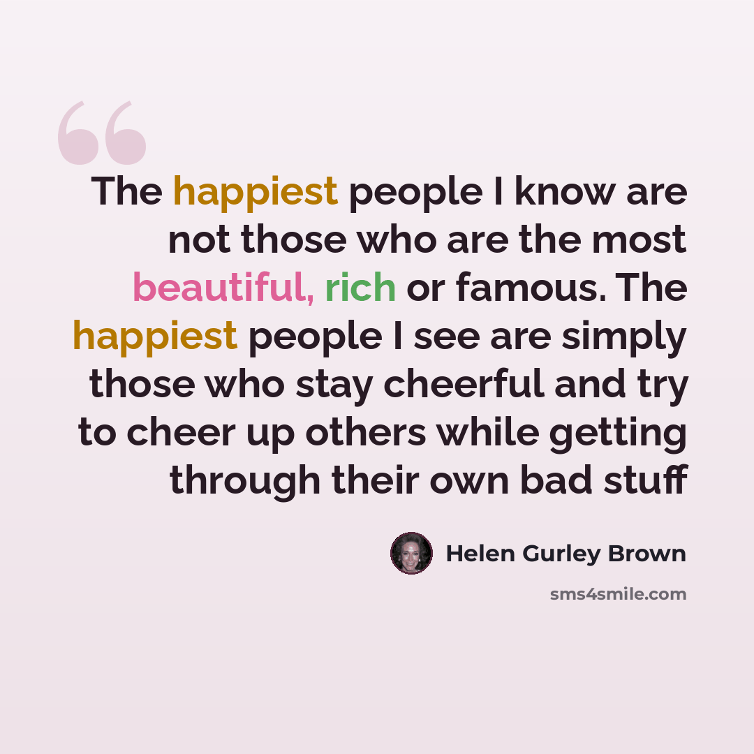 “The happiest people I know are not those who are the most beautiful, rich or famous. The happiest people I see are simply those who stay cheerful and try to cheer up others while getting through their own bad stuff” quote by Helen Gurley Brown