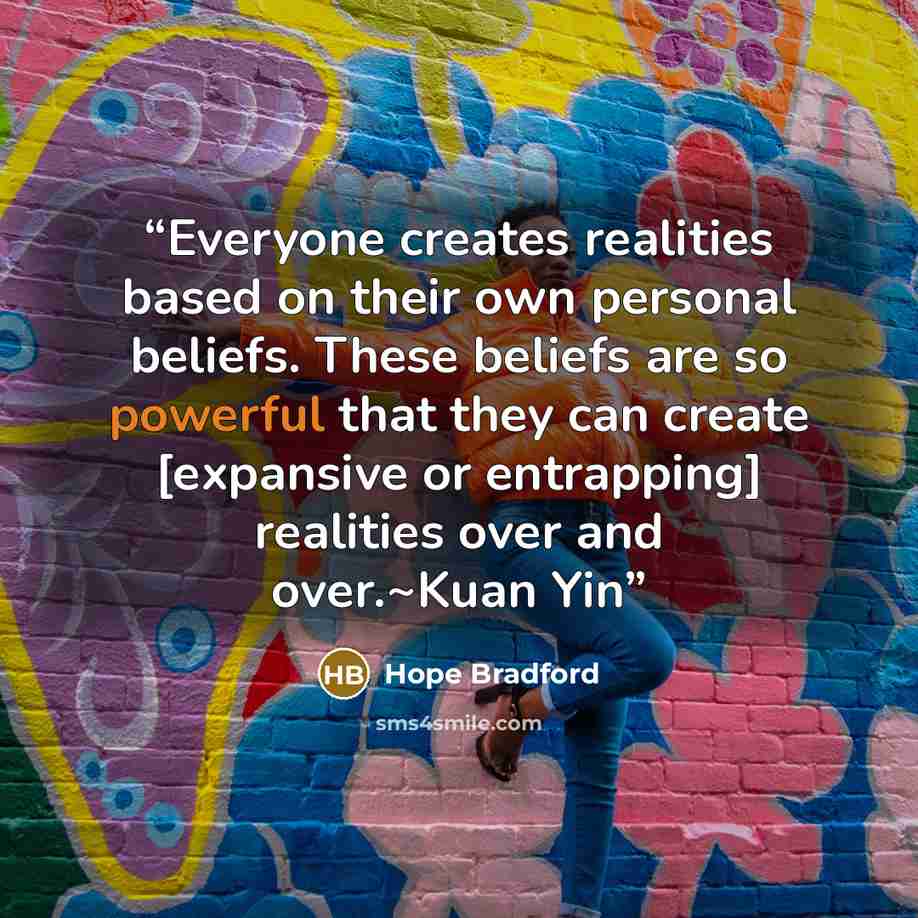 “Everyone creates realities based on their own personal beliefs. These beliefs are so powerful that they can create [expansive or entrapping] realities over and over.~Kuan Yin” quote by Hope Bradford