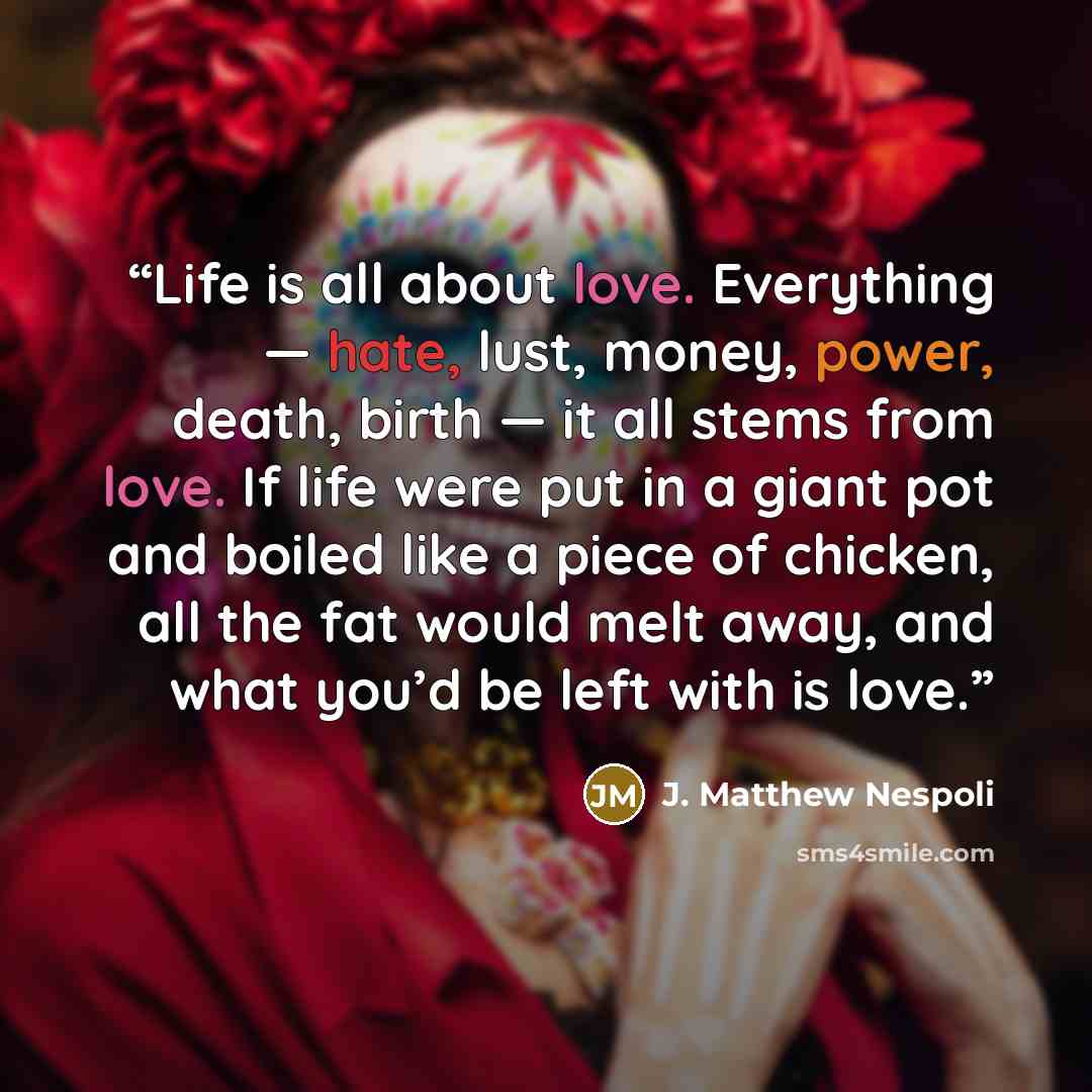 “Life is all about love. Everything — hate, lust, money, power, death, birth — it all stems from love. If life were put in a giant pot and boiled like a piece of chicken, all the fat would melt away, and what you’d be left with is love.” quote by J. Matthew Nespoli