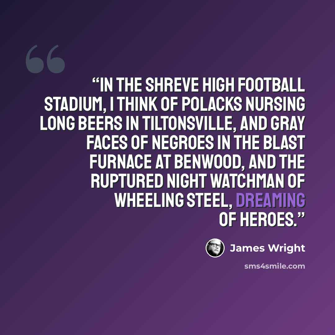 “In the Shreve High football stadium, I think of Polacks nursing long beers in Tiltonsville, And gray faces of Negroes in the blast furnace at Benwood, And the ruptured night watchman of Wheeling Steel, Dreaming of heroes.” quote by James Wright