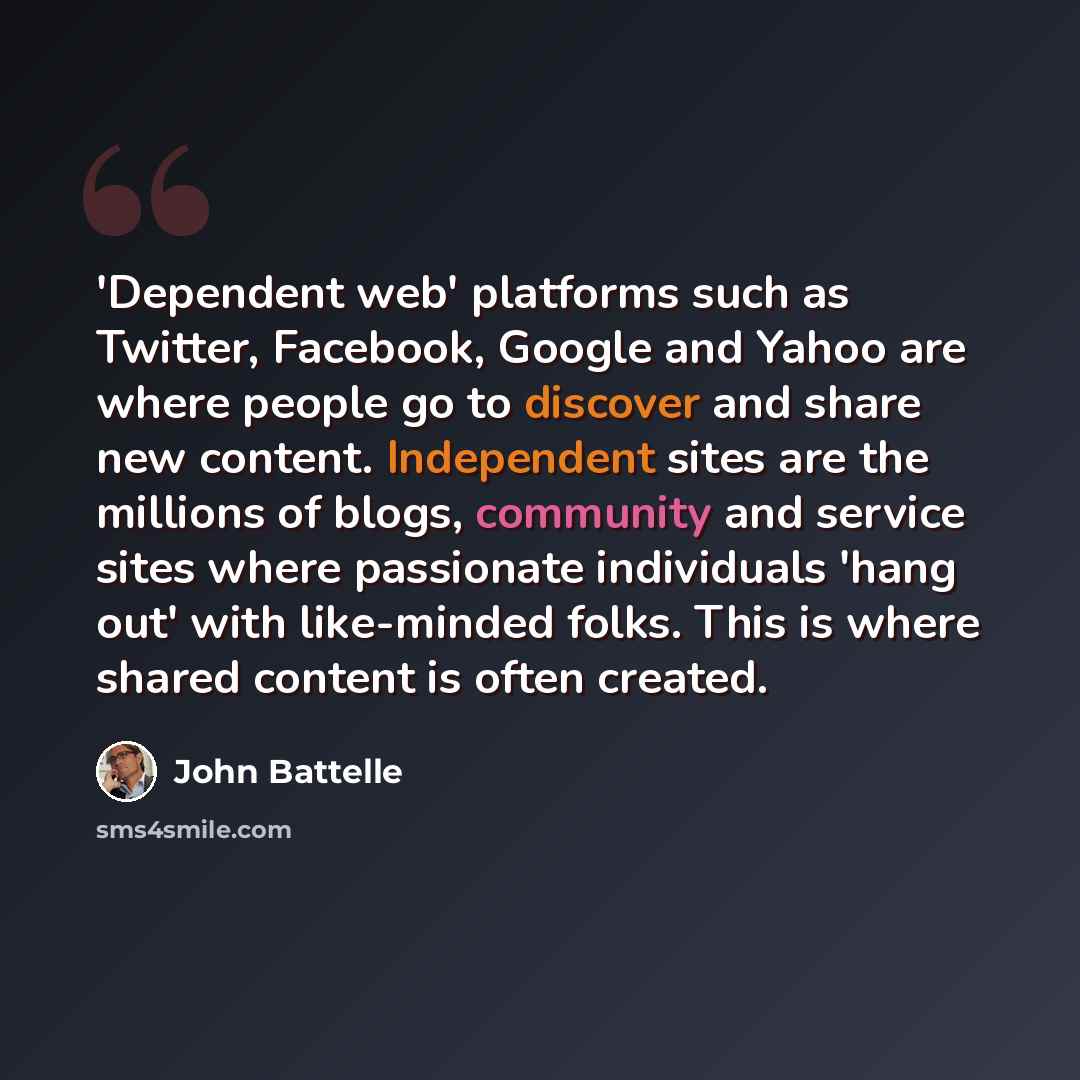 “'Dependent web' platforms such as Twitter, Facebook, Google and Yahoo are where people go to discover and share new content. Independent sites are the millions of blogs, community and service sites where passionate individuals 'hang out' with like-minded folks. This is where shared content is…” quote by John Battelle