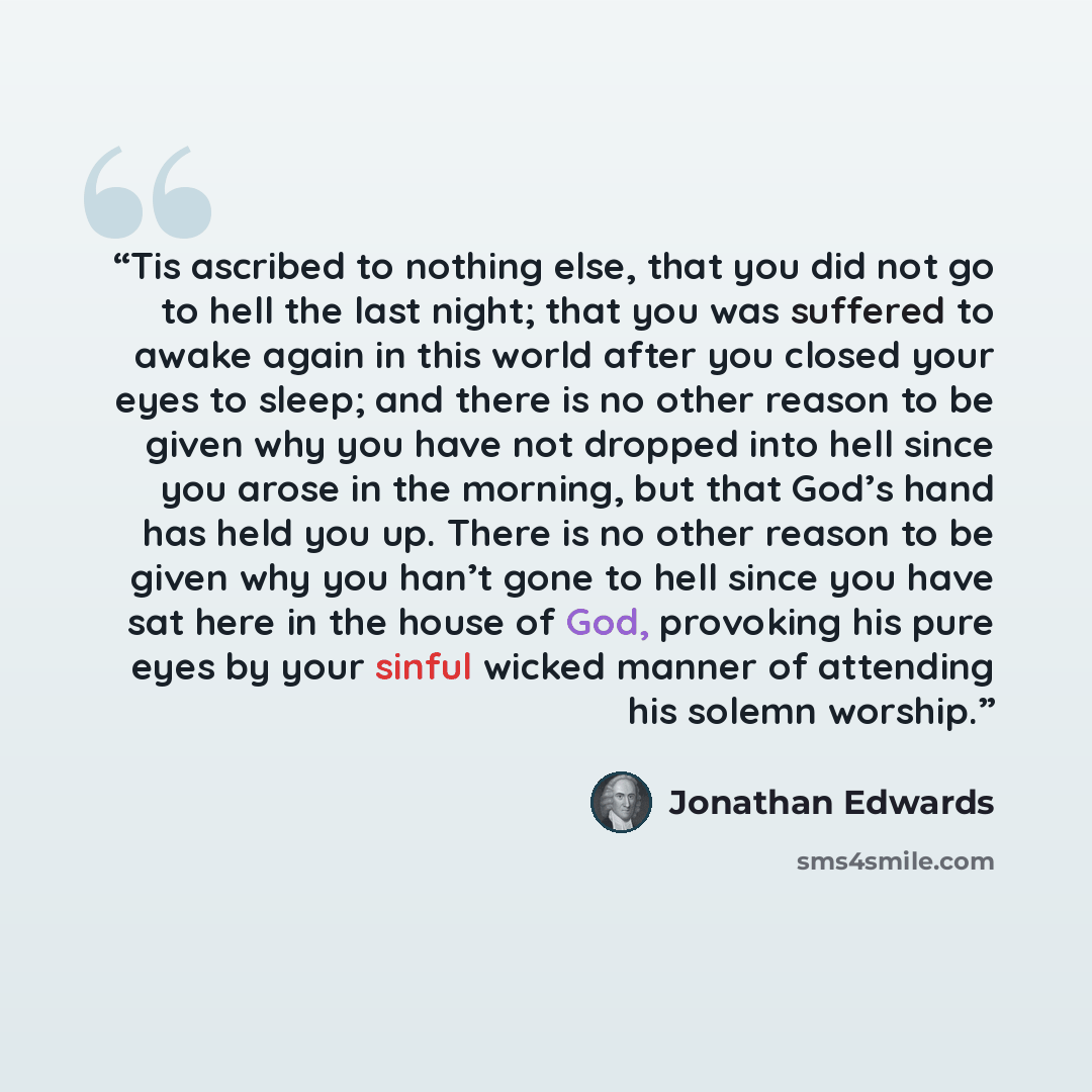 “Tis ascribed to nothing else, that you did not go to hell the last night; that you was suffered to awake again in this world after you closed your eyes to sleep; and there is no other reason to be given why you have not dropped into hell since you arose in the morning, but that God’s hand has held…” quote by Jonathan Edwards