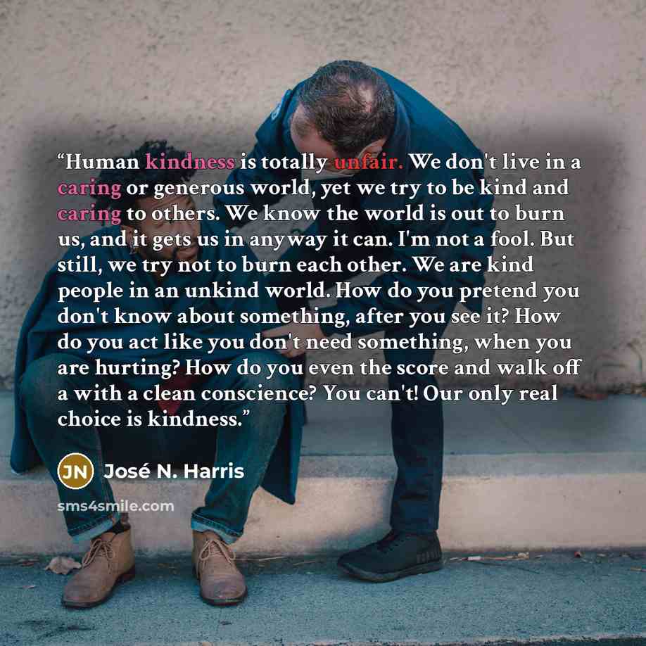 “Human kindness is totally unfair. We don't live in a caring or generous world, yet we try to be kind and caring to others. We know the world is out to burn us, and it gets us in anyway it can. I'm not a fool. But still, we try not to burn each other. We are kind people in an unkind world. How do…” quote by José N. Harris